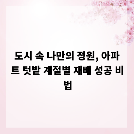 도시 속 나만의 정원, 아파트 텃밭 계절별 재배 성공 비법