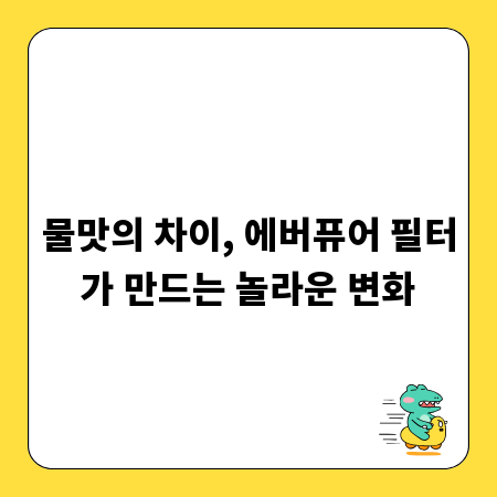 물맛의 차이, 에버퓨어 필터가 만드는 놀라운 변화