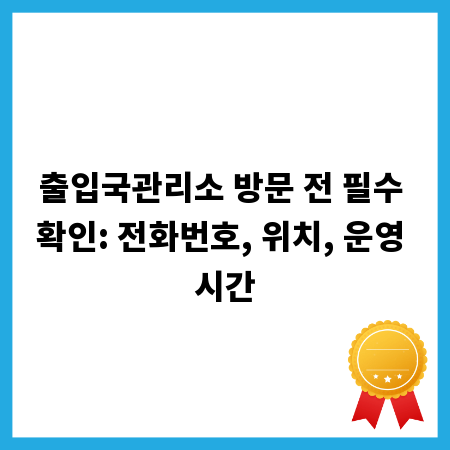 출입국관리소 방문 전 필수 확인: 전화번호, 위치, 운영 시간