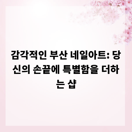 감각적인 부산 네일아트: 당신의 손끝에 특별함을 더하는 샵