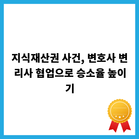 지식재산권 사건, 변호사 변리사 협업으로 승소율 높이기