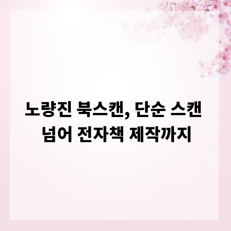 노량진 북스캔, 단순 스캔 넘어 전자책 제작까지