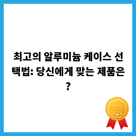 최고의 알루미늄 케이스 선택법: 당신에게 맞는 제품은?