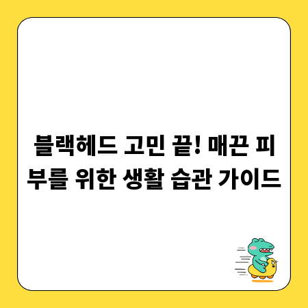 블랙헤드 고민 끝! 매끈 피부를 위한 생활 습관 가이드
