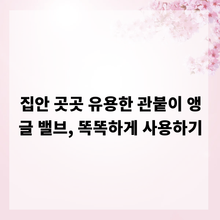 집안 곳곳 유용한 관붙이 앵글 밸브, 똑똑하게 사용하기