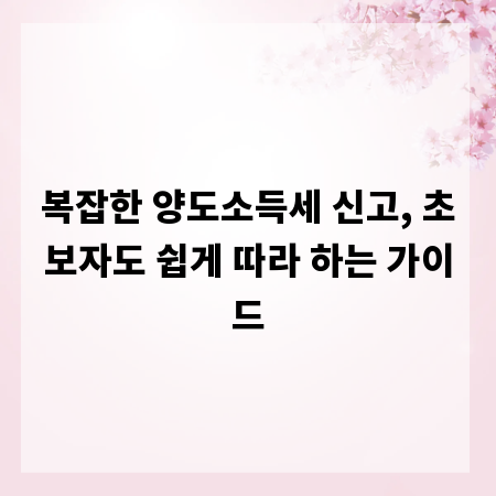 복잡한 양도소득세 신고, 초보자도 쉽게 따라 하는 가이드