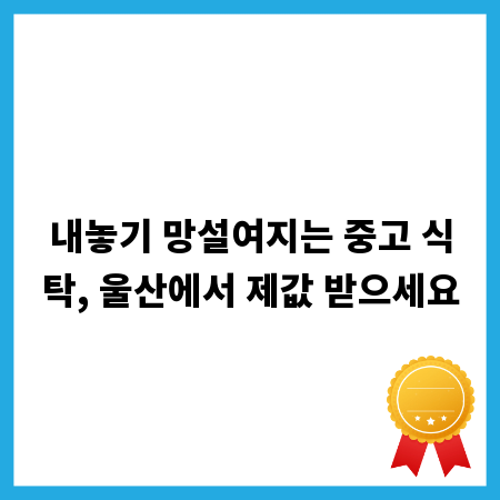 내놓기 망설여지는 중고 식탁, 울산에서 제값 받으세요