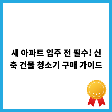 새 아파트 입주 전 필수! 신축 건물 청소기 구매 가이드